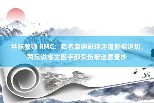 丝袜教师 RMC：数名摩纳哥球迷遭握棍迫切，两东说念主因手部受伤被送医查抄