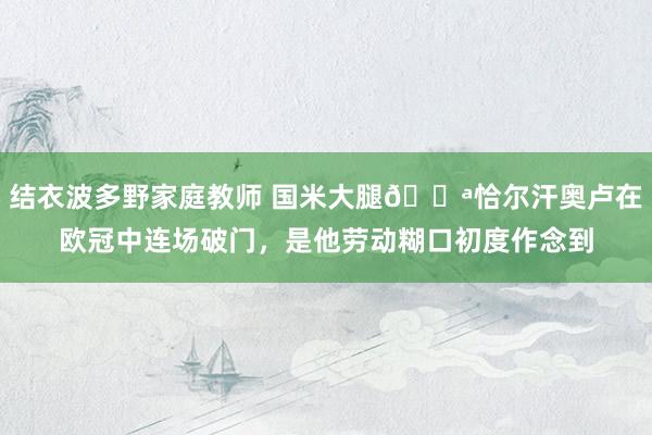 结衣波多野家庭教师 国米大腿💪恰尔汗奥卢在欧冠中连场破门，是他劳动糊口初度作念到