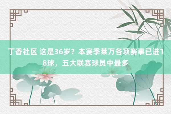 丁香社区 这是36岁？本赛季莱万各项赛事已进18球，五大联赛球员中最多