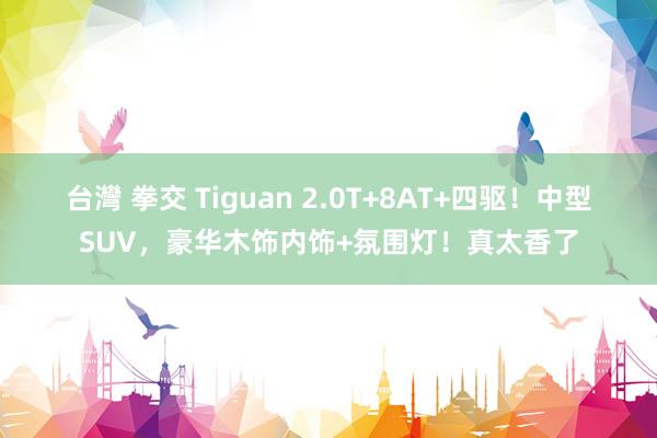 台灣 拳交 Tiguan 2.0T+8AT+四驱！中型SUV，豪华木饰内饰+氛围灯！真太香了