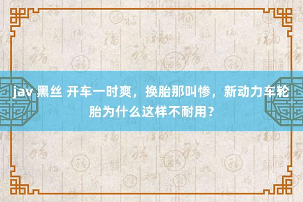 jav 黑丝 开车一时爽，换胎那叫惨，新动力车轮胎为什么这样不耐用？