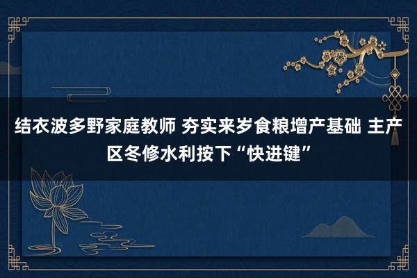 结衣波多野家庭教师 夯实来岁食粮增产基础 主产区冬修水利按下“快进键”