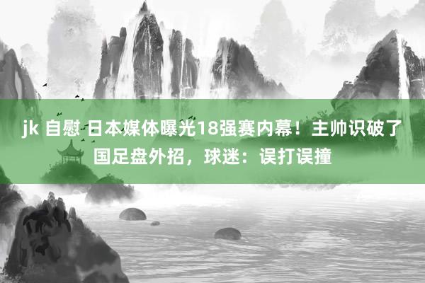 jk 自慰 日本媒体曝光18强赛内幕！主帅识破了国足盘外招，球迷：误打误撞