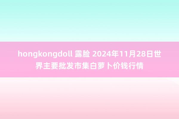 hongkongdoll 露脸 2024年11月28日世界主要批发市集白萝卜价钱行情