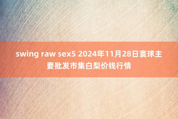 swing raw sex5 2024年11月28日寰球主要批发市集白梨价钱行情