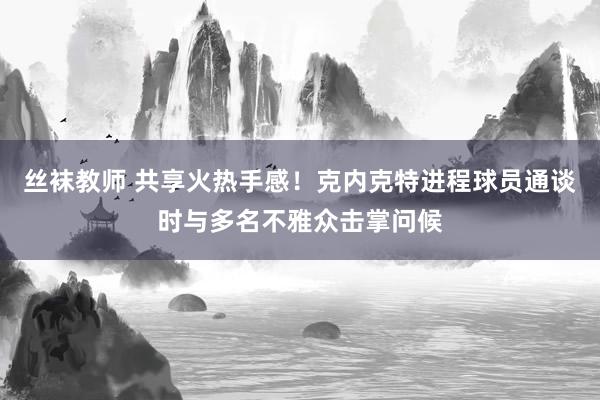 丝袜教师 共享火热手感！克内克特进程球员通谈时与多名不雅众击掌问候