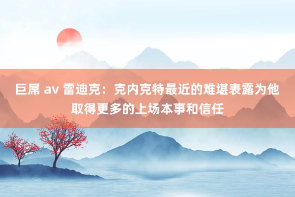 巨屌 av 雷迪克：克内克特最近的难堪表露为他取得更多的上场本事和信任