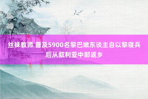 丝袜教师 普及5900名黎巴嫩东谈主自以黎寝兵后从叙利亚中部返乡