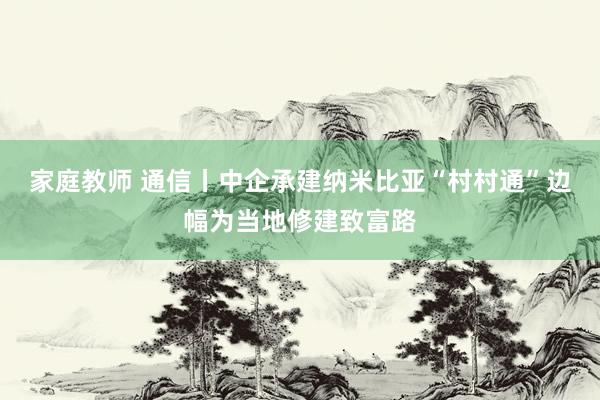 家庭教师 通信丨中企承建纳米比亚“村村通”边幅为当地修建致富路