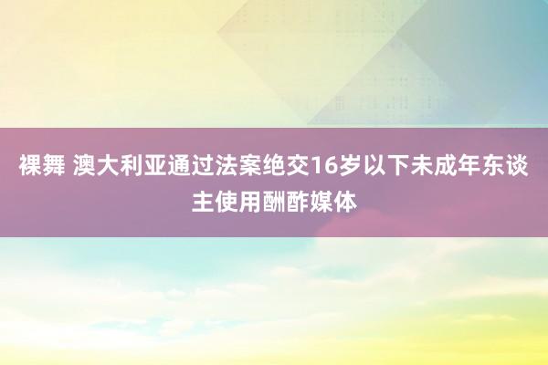 裸舞 澳大利亚通过法案绝交16岁以下未成年东谈主使用酬酢媒体