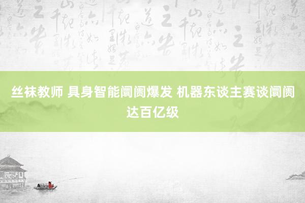 丝袜教师 具身智能阛阓爆发 机器东谈主赛谈阛阓达百亿级