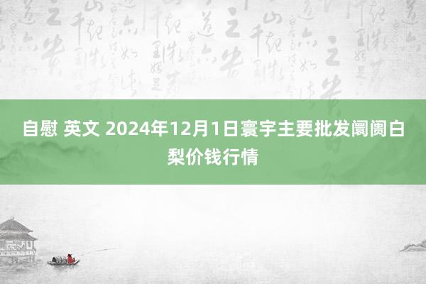 自慰 英文 2024年12月1日寰宇主要批发阛阓白梨价钱行情