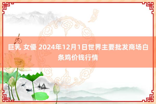 巨乳 女優 2024年12月1日世界主要批发商场白条鸡价钱行情