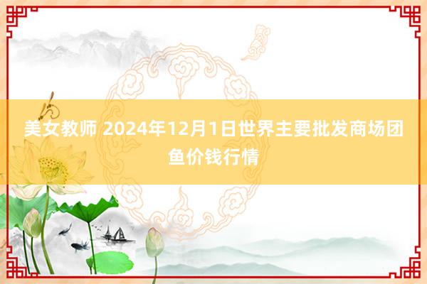 美女教师 2024年12月1日世界主要批发商场团鱼价钱行情