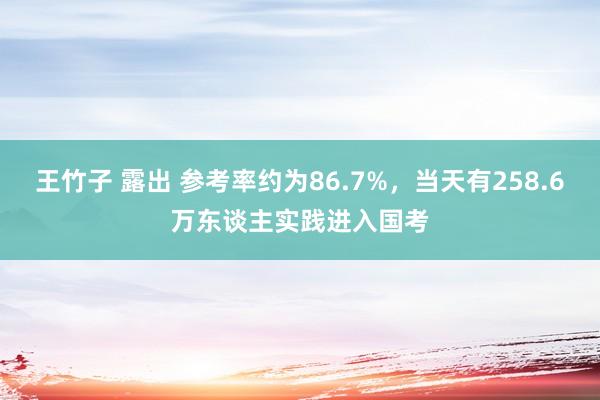 王竹子 露出 参考率约为86.7%，当天有258.6万东谈主实践进入国考