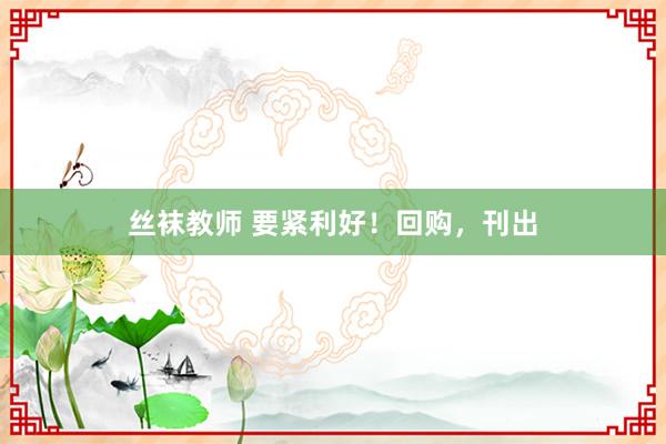 丝袜教师 要紧利好！回购，刊出