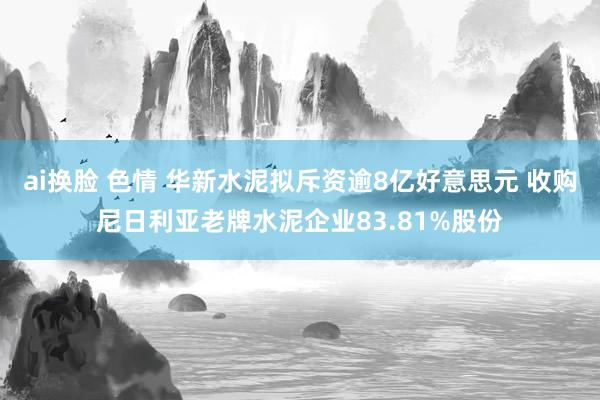 ai换脸 色情 华新水泥拟斥资逾8亿好意思元 收购尼日利亚老牌水泥企业83.81%股份