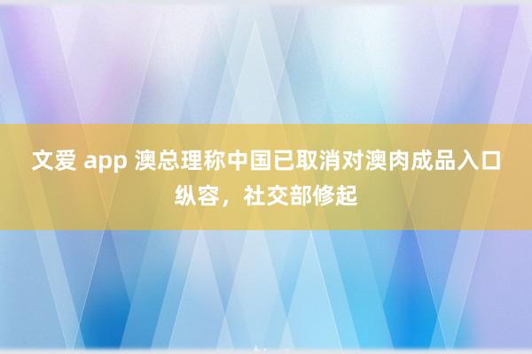 文爱 app 澳总理称中国已取消对澳肉成品入口纵容，社交部修起