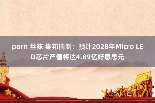 porn 丝袜 集邦揣测：预计2028年Micro LED芯片产值将达4.89亿好意思元