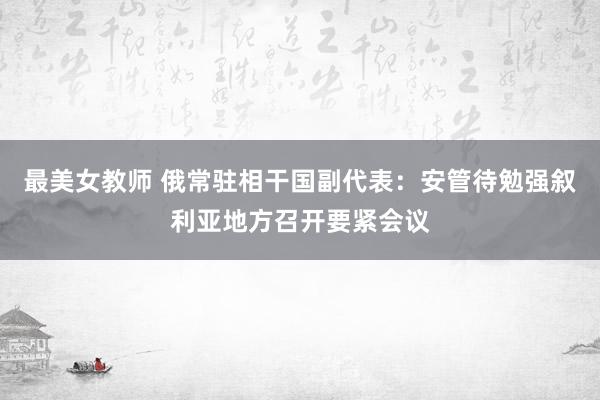 最美女教师 俄常驻相干国副代表：安管待勉强叙利亚地方召开要紧会议