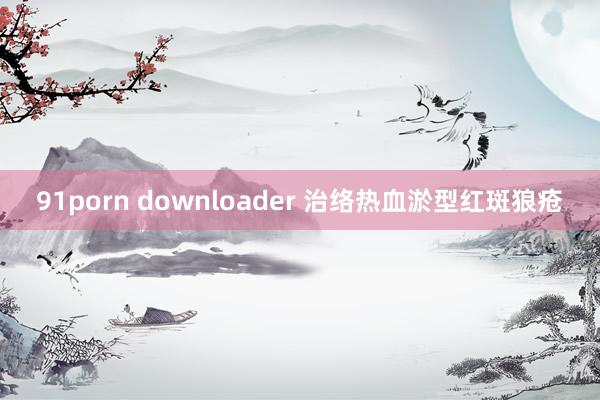 91porn downloader 治络热血淤型红斑狼疮