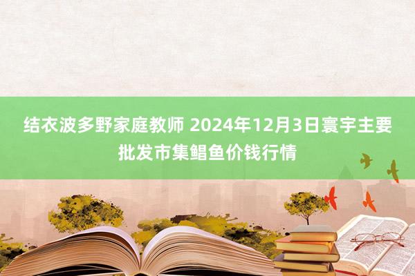 结衣波多野家庭教师 2024年12月3日寰宇主要批发市集鲳鱼价钱行情