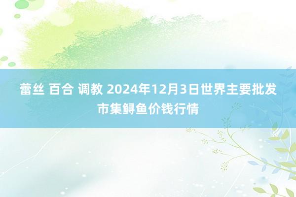 蕾丝 百合 调教 2024年12月3日世界主要批发市集鲟鱼价钱行情