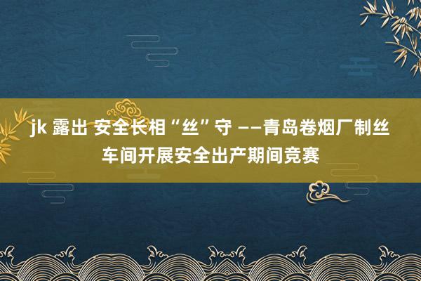 jk 露出 安全长相“丝”守 ——青岛卷烟厂制丝车间开展安全出产期间竞赛