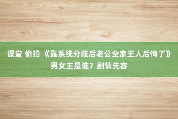 澡堂 偷拍 《靠系统分歧后老公全家王人后悔了》男女主是谁？剧情先容