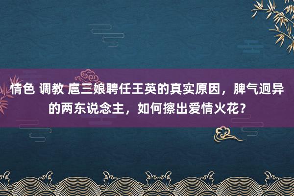 情色 调教 扈三娘聘任王英的真实原因，脾气迥异的两东说念主，如何擦出爱情火花？