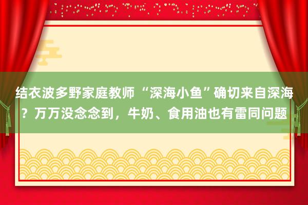 结衣波多野家庭教师 “深海小鱼”确切来自深海？万万没念念到，牛奶、食用油也有雷同问题