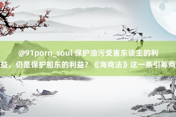 @91porn_soul 保护油污受害东谈主的利益，仍是保护船东的利益？《海商法》这一条引筹商