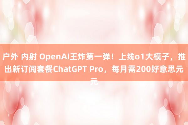 户外 内射 OpenAI王炸第一弹！上线o1大模子，推出新订阅套餐ChatGPT Pro，每月需200好意思元