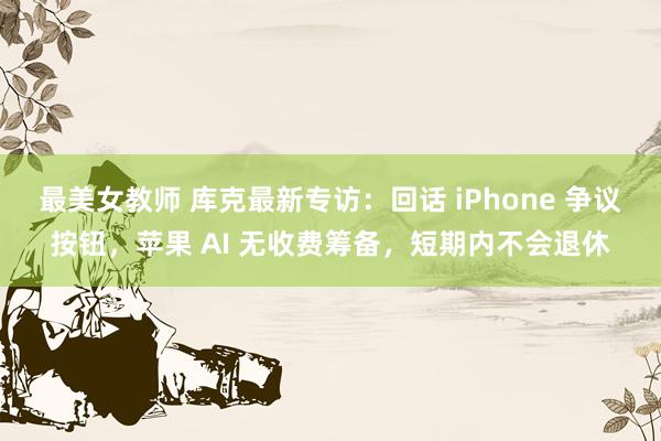 最美女教师 库克最新专访：回话 iPhone 争议按钮，苹果 AI 无收费筹备，短期内不会退休