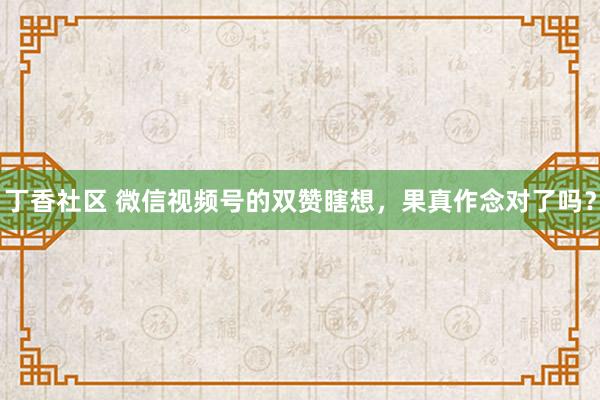 丁香社区 微信视频号的双赞瞎想，果真作念对了吗？