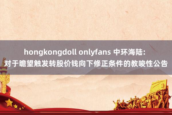 hongkongdoll onlyfans 中环海陆: 对于瞻望触发转股价钱向下修正条件的教唆性公告