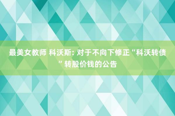 最美女教师 科沃斯: 对于不向下修正“科沃转债”转股价钱的公告