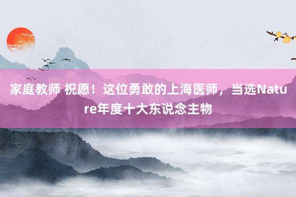 家庭教师 祝愿！这位勇敢的上海医师，当选Nature年度十大东说念主物