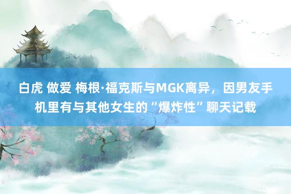 白虎 做爱 梅根·福克斯与MGK离异，因男友手机里有与其他女生的“爆炸性”聊天记载