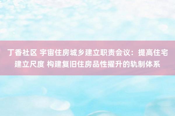 丁香社区 宇宙住房城乡建立职责会议：提高住宅建立尺度 构建复旧住房品性擢升的轨制体系