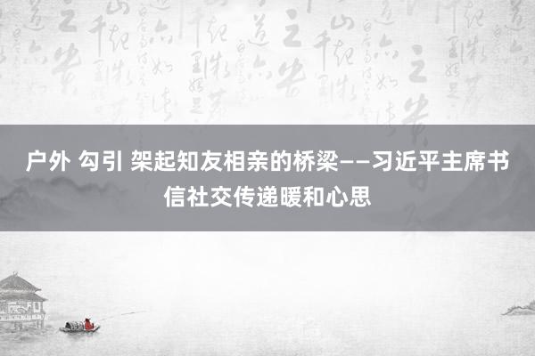 户外 勾引 架起知友相亲的桥梁——习近平主席书信社交传递暖和心思