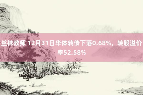 丝袜教师 12月31日华体转债下落0.68%，转股溢价率52.58%