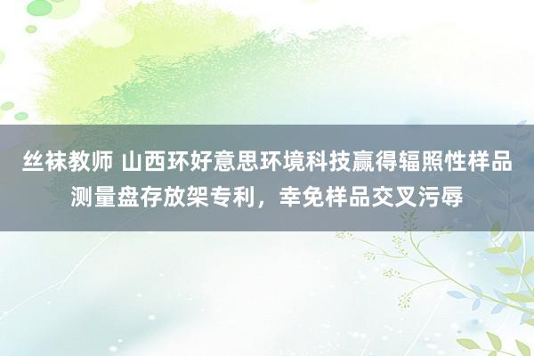 丝袜教师 山西环好意思环境科技赢得辐照性样品测量盘存放架专利，幸免样品交叉污辱