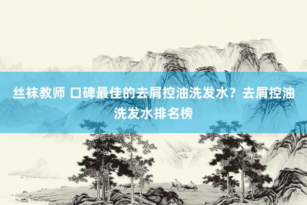 丝袜教师 口碑最佳的去屑控油洗发水？去屑控油洗发水排名榜