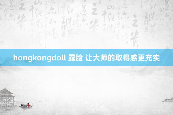 hongkongdoll 露脸 让大师的取得感更充实