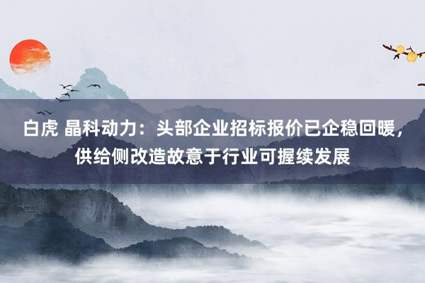 白虎 晶科动力：头部企业招标报价已企稳回暖，供给侧改造故意于行业可握续发展