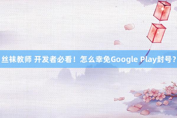 丝袜教师 开发者必看！怎么幸免Google Play封号？