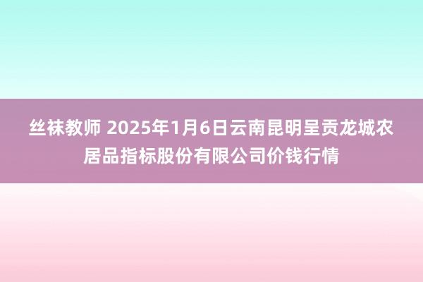 丝袜教师 2025年1月6日云南昆明呈贡龙城农居品指标股份有限公司价钱行情