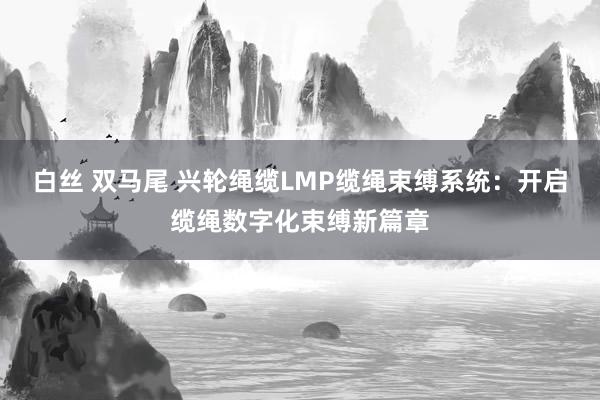 白丝 双马尾 兴轮绳缆LMP缆绳束缚系统：开启缆绳数字化束缚新篇章