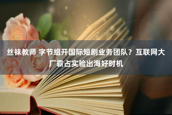 丝袜教师 字节组开国际短剧业务团队？互联网大厂霸占实验出海好时机